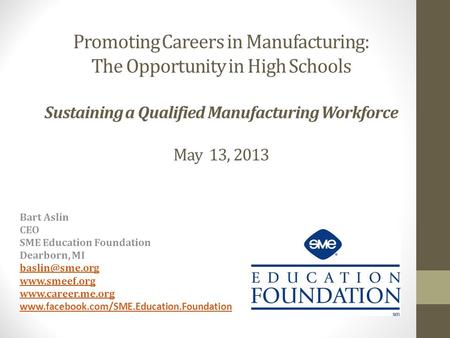 Promoting Careers in Manufacturing: The Opportunity in High Schools Sustaining a Qualified Manufacturing Workforce May 13, 2013 Bart Aslin CEO SME Education.
