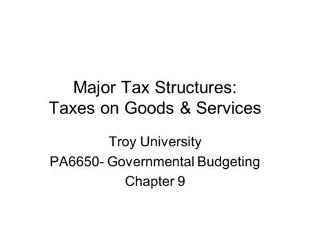 Major Tax Structures: Taxes on Goods & Services Troy University PA6650- Governmental Budgeting Chapter 9.