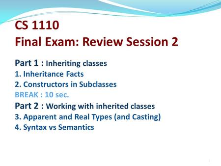 CS 1110 Final Exam: Review Session 2 Part 1 : Inheriting classes 1. Inheritance Facts 2. Constructors in Subclasses BREAK : 10 sec. Part 2 : Working with.