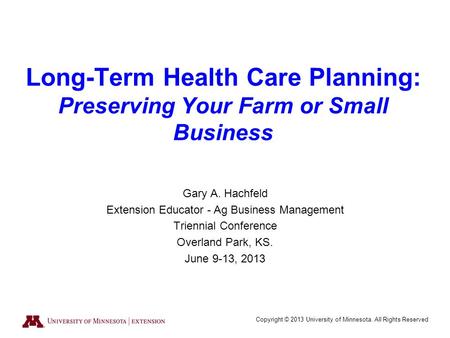 Copyright © 2013 University of Minnesota. All Rights Reserved Long-Term Health Care Planning: Preserving Your Farm or Small Business Gary A. Hachfeld Extension.