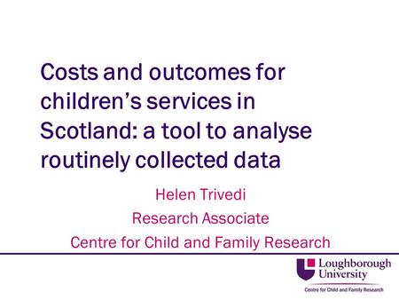 Costs and outcomes for children’s services in Scotland: a tool to analyse routinely collected data Helen Trivedi Research Associate Centre for Child and.