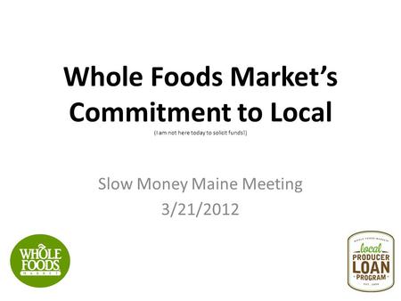 Whole Foods Market’s Commitment to Local (I am not here today to solicit funds!) Slow Money Maine Meeting 3/21/2012.