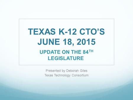 TEXAS K-12 CTO’S JUNE 18, 2015 UPDATE ON THE 84 TH LEGISLATURE Presented by Deborah Giles Texas Technology Consortium.