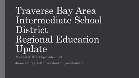 Traverse Bay Area Intermediate School District Regional Education Update Michael J. Hill, Superintendent Jason Jeffrey, EdD, Assistant Superintendent.