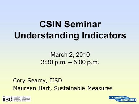 Cory Searcy, IISD Maureen Hart, Sustainable Measures CSIN Seminar Understanding Indicators March 2, 2010 3:30 p.m. – 5:00 p.m.