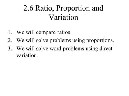 2.6 Ratio, Proportion and Variation 1.We will compare ratios 2.We will solve problems using proportions. 3.We will solve word problems using direct variation.