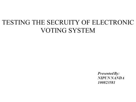 TESTING THE SECRUITY OF ELECTRONIC VOTING SYSTEM Presented By: NIPUN NANDA 100823581.