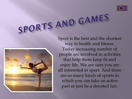 SPORTS AND GAMES Sport is the best and the shortest way to health and fitness. Today increasing number of people are involved in activities that help them.