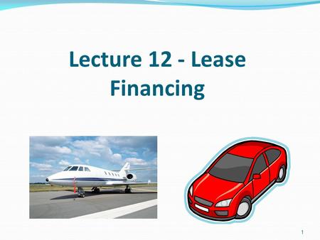 1 Lecture 12 - Lease Financing. The two parties to a lease transaction The lessee, who uses the asset and makes the lease, or rental, payments. The lessor,