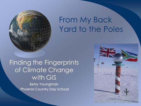From My Back Yard to the Poles Finding the Fingerprints of Climate Change with GIS Betsy Youngman Phoenix Country Day School.