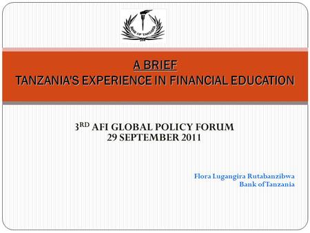 3 RD AFI GLOBAL POLICY FORUM 29 SEPTEMBER 2011 Flora Lugangira Rutabanzibwa Bank of Tanzania A BRIEF TANZANIA'S EXPERIENCE IN FINANCIAL EDUCATION.