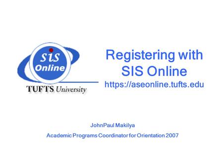 Registering with SIS Online https://aseonline.tufts.edu JohnPaul Makilya Academic Programs Coordinator for Orientation 2007.