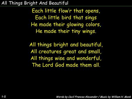 All Things Bright And Beautiful Each little flow’r that opens, Each little bird that sings He made their glowing colors, He made their tiny wings. All.