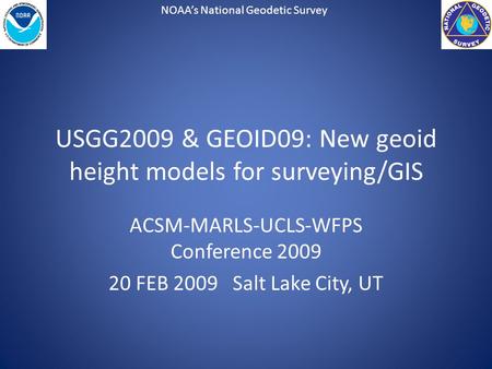 NOAA’s National Geodetic Survey USGG2009 & GEOID09: New geoid height models for surveying/GIS ACSM-MARLS-UCLS-WFPS Conference 2009 20 FEB 2009 Salt Lake.