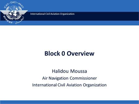International Civil Aviation Organization Block 0 Overview Halidou Moussa Air Navigation Commissioner International Civil Aviation Organization.