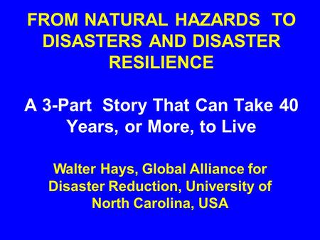 FROM NATURAL HAZARDS TO DISASTERS AND DISASTER RESILIENCE A 3-Part Story That Can Take 40 Years, or More, to Live Walter Hays, Global Alliance for Disaster.