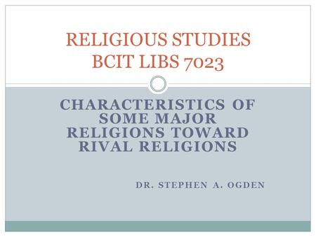 CHARACTERISTICS OF SOME MAJOR RELIGIONS TOWARD RIVAL RELIGIONS DR. STEPHEN A. OGDEN RELIGIOUS STUDIES BCIT LIBS 7023.