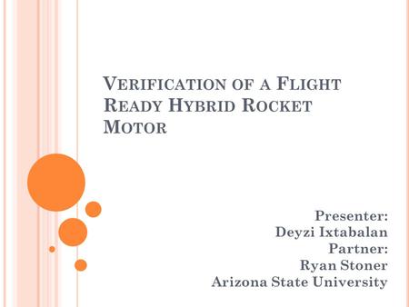V ERIFICATION OF A F LIGHT R EADY H YBRID R OCKET M OTOR Presenter: Deyzi Ixtabalan Partner: Ryan Stoner Arizona State University.