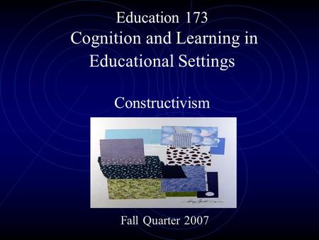 Education 173 Cognition and Learning in Educational Settings Constructivism Fall Quarter 2007.