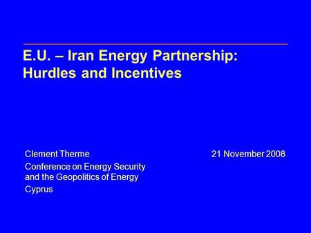 E.U. – Iran Energy Partnership: Hurdles and Incentives Clement Therme21 November 2008 Conference on Energy Security and the Geopolitics of Energy Cyprus.