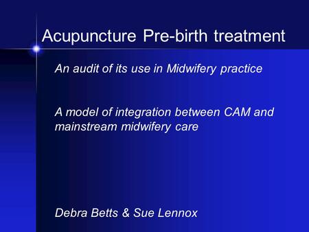 Acupuncture Pre-birth treatment An audit of its use in Midwifery practice A model of integration between CAM and mainstream midwifery care Debra Betts.