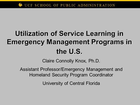 Utilization of Service Learning in Emergency Management Programs in the U.S. UCF SCHOOL OF PUBLIC ADMINISTRATION Claire Connolly Knox, Ph.D. Assistant.