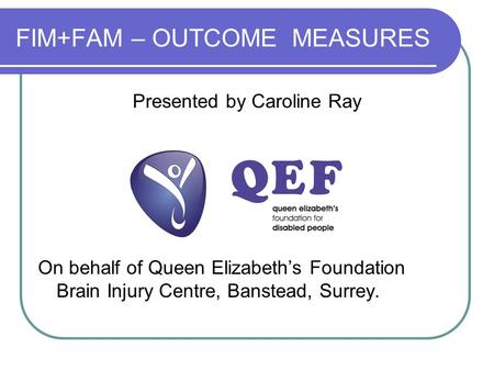 FIM+FAM – OUTCOME MEASURES Presented by Caroline Ray On behalf of Queen Elizabeth’s Foundation Brain Injury Centre, Banstead, Surrey.
