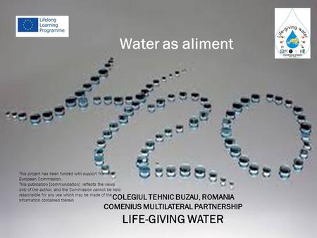 COLEGIUL TEHNIC BUZAU, ROMANIA COMENIUS MULTILATERAL PARTNERSHIP LIFE-GIVING WATER This project has been funded with support from the European Commission.