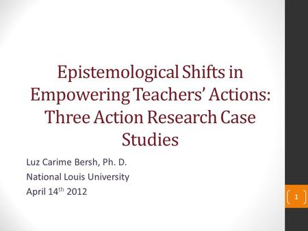 Epistemological Shifts in Empowering Teachers’ Actions: Three Action Research Case Studies Luz Carime Bersh, Ph. D. National Louis University April 14.