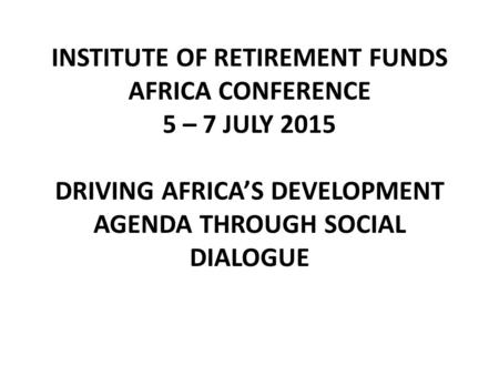 INSTITUTE OF RETIREMENT FUNDS AFRICA CONFERENCE 5 – 7 JULY 2015 DRIVING AFRICA’S DEVELOPMENT AGENDA THROUGH SOCIAL DIALOGUE.