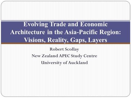 Robert Scollay New Zealand APEC Study Centre University of Auckland Evolving Trade and Economic Architecture in the Asia-Pacific Region: Visions, Reality,