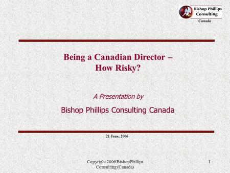Canada Copyright 2006 BishopPhillips Consulting (Canada) 1 21 June, 2006 Being a Canadian Director – How Risky? A Presentation by Bishop Phillips Consulting.