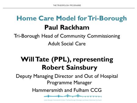 THE TRI-BOROUGH PROGRAMME Home Care Model for Tri-Borough Paul Rackham Tri-Borough Head of Community Commissioning Adult Social Care Will Tate (PPL), representing.