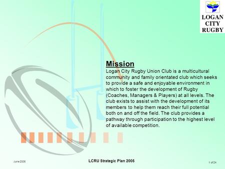 1 of 24 LCRU Strategic Plan 2005 June 2005 Mission Logan City Rugby Union Club is a multicultural community and family orientated club which seeks to provide.