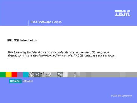 ® IBM Software Group © 2006 IBM Corporation EGL SQL Introduction This Learning Module shows how to understand and use the EGL language abstractions to.