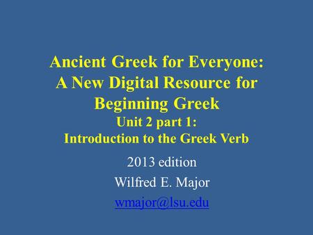 Ancient Greek for Everyone: A New Digital Resource for Beginning Greek Unit 2 part 1: Introduction to the Greek Verb 2013 edition Wilfred E. Major