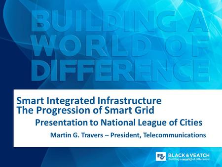 Smart Integrated Infrastructure The Progression of Smart Grid Presentation to National League of Cities Martin G. Travers – President, Telecommunications.