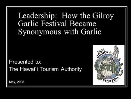 Leadership: How the Gilroy Garlic Festival Became Synonymous with Garlic Presented to: The Hawai`i Tourism Authority May, 2008.