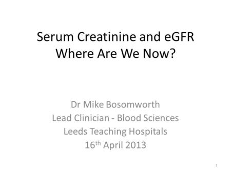 Serum Creatinine and eGFR Where Are We Now? Dr Mike Bosomworth Lead Clinician - Blood Sciences Leeds Teaching Hospitals 16 th April 2013 1.