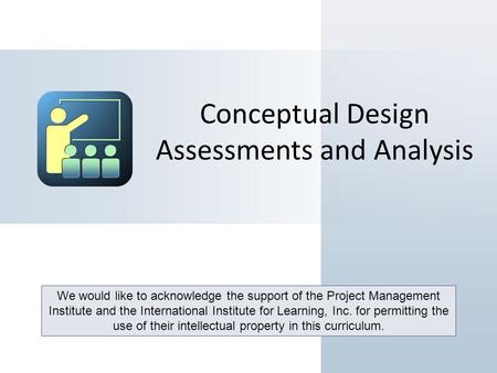 Conceptual Design Assessments and Analysis We would like to acknowledge the support of the Project Management Institute and the International Institute.