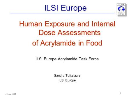 14 January 2005 1 ILSI Europe Human Exposure and Internal Dose Assessments of Acrylamide in Food ILSI Europe Acrylamide Task Force Sandra Tuijtelaars ILSI.