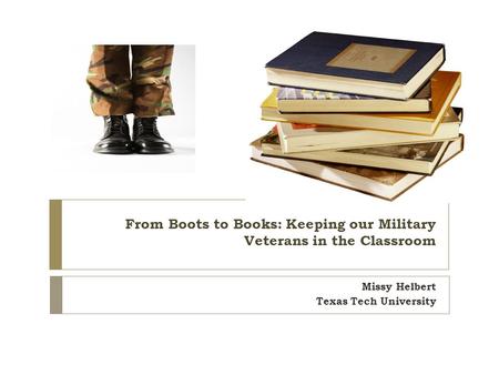 From Boots to Books: Keeping our Military Veterans in the Classroom Missy Helbert Texas Tech University.