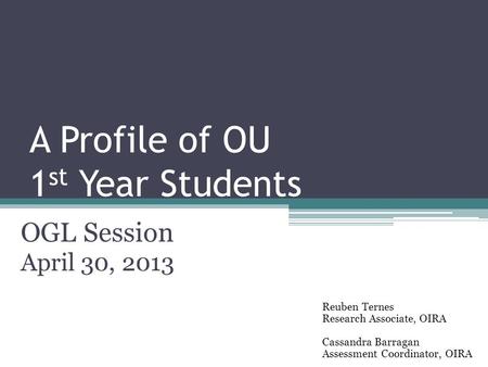 A Profile of OU 1 st Year Students OGL Session April 30, 2013 Reuben Ternes Research Associate, OIRA Cassandra Barragan Assessment Coordinator, OIRA.