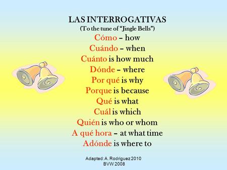 Adapted: A. Rodriguez 2010 BVW 2008 LAS INTERROGATIVAS (To the tune of Jingle Bells) Cómo – how Cuándo – when Cuánto is how much Dónde – where Por qué