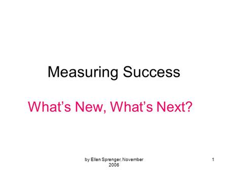 By Ellen Sprenger, November 2006 1 Measuring Success Whats New, Whats Next?