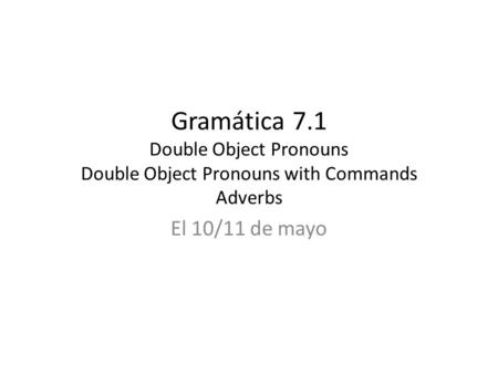 Gramática 7.1 Double Object Pronouns Double Object Pronouns with Commands Adverbs El 10/11 de mayo.