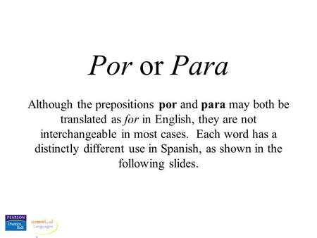 Por or Para Although the prepositions por and para may both be translated as for in English, they are not interchangeable in most cases. Each word has.
