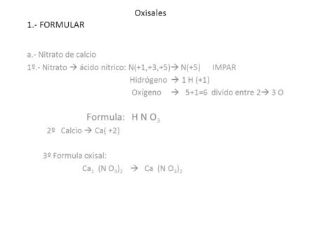 Oxisales 1.- FORMULAR a.- Nitrato de calcio 1º.- Nitrato  ácido nítrico: N(+1,+3,+5)  N(+5) IMPAR Hidrógeno  1 H (+1) Oxígeno  5+1=6 divido entre 2.