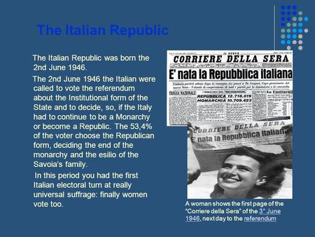 The Italian Republic The Italian Republic was born the 2nd June 1946. The 2nd June 1946 the Italian were called to vote the referendum about the Institutional.
