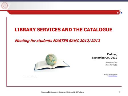 1 Sistema Bibliotecario di Ateneo | Università di Padova 1 LIBRARY SERVICES AND THE CATALOGUE Meeting for students MASTER SAHC 2012/2013 Padova, September.